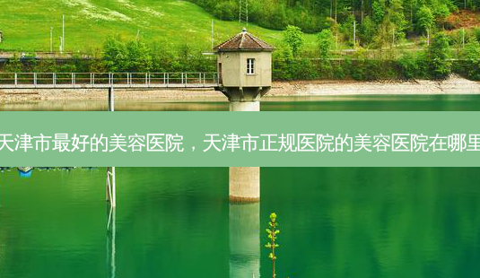 天津市好的美容医院,天津市正规医院的美容医院在哪里-第1张图片-容颜讯 天津市好的美容医院,天津市正规医院的美容医院在哪里-第1张图片-容颜讯