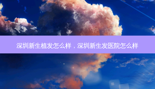 深圳新生植发怎么样,深圳新生发医院怎么样-第1张图片-容颜讯 深圳新生植发怎么样,深圳新生发医院怎么样-第1张图片-容颜讯