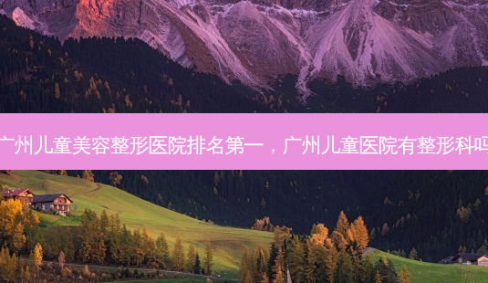 广州儿童美容整形医院,广州儿童医院有整形科吗-第1张图片-容颜讯 广州儿童美容整形医院,广州儿童医院有整形科吗-第1张图片-容颜讯