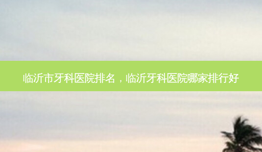 临沂市牙科医院排名,临沂牙科医院哪家排行好-第1张图片-容颜讯 临沂市牙科医院排名,临沂牙科医院哪家排行好-第1张图片-容颜讯