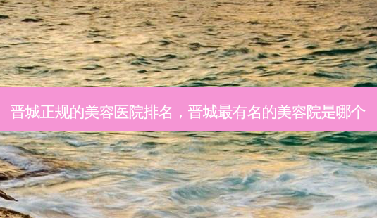 晋城正规的美容医院排名,晋城有名的美容院是哪个-第1张图片-容颜讯 晋城正规的美容医院排名,晋城有名的美容院是哪个-第1张图片-容颜讯