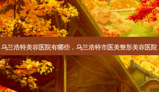 乌兰浩特美容医院有哪些,乌兰浩特市医美整形美容医院-第1张图片-容颜讯 乌兰浩特美容医院有哪些,乌兰浩特市医美整形美容医院-第1张图片-容颜讯