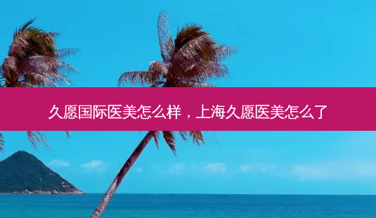 久愿国际医美怎么样,上海久愿医美怎么了-第1张图片-容颜讯 久愿国际医美怎么样,上海久愿医美怎么了-第1张图片-容颜讯