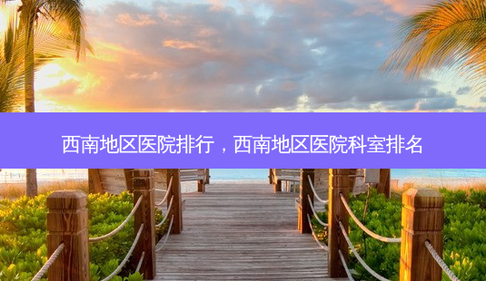 西南地区医院排行,西南地区医院科室排名-第1张图片-容颜讯 西南地区医院排行,西南地区医院科室排名-第1张图片-容颜讯
