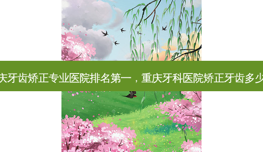 重庆牙齿矫正专业医院，重庆牙科医院矫正牙齿多少钱-第1张图片-容颜讯