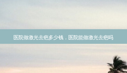 医院做激光去疤多少钱,医院能做激光去疤吗-第1张图片-容颜讯 医院做激光去疤多少钱,医院能做激光去疤吗-第1张图片-容颜讯