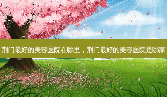 荆门好的美容医院在哪里，荆门好的美容医院是哪家-第1张图片-容颜讯