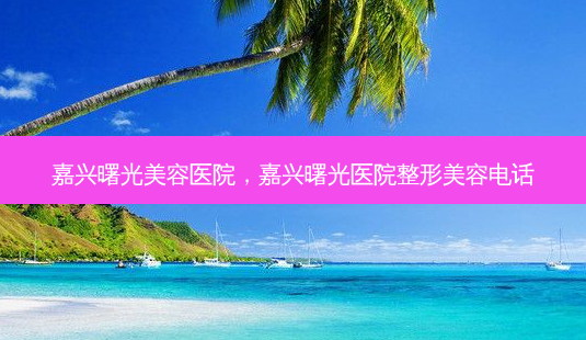 嘉兴曙光美容医院,嘉兴曙光医院整形美容 *** -第1张图片-容颜讯 嘉兴曙光美容医院,嘉兴曙光医院整形美容 *** -第1张图片-容颜讯