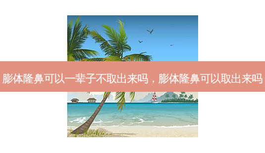 膨体隆鼻可以一辈子不取出来吗，膨体隆鼻可以取出来吗-第1张图片-容颜讯