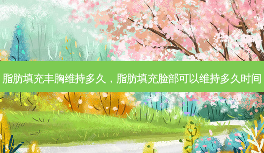 脂肪填充丰胸维持多久，脂肪填充脸部可以维持多久时间-第1张图片-容颜讯