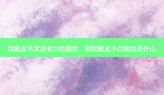 双眼皮手术后有白色颗粒，割双眼皮小白颗粒是什么-第1张图片-容颜讯