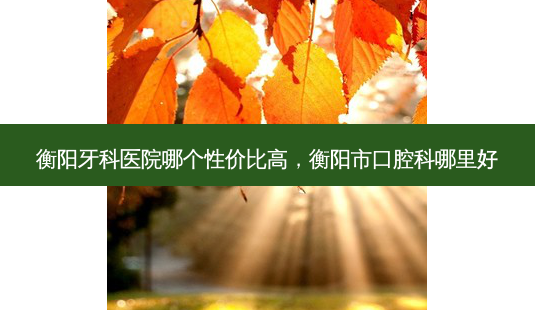 衡阳牙科医院哪个性价比高，衡阳市口腔科哪里好-第1张图片-容颜讯
