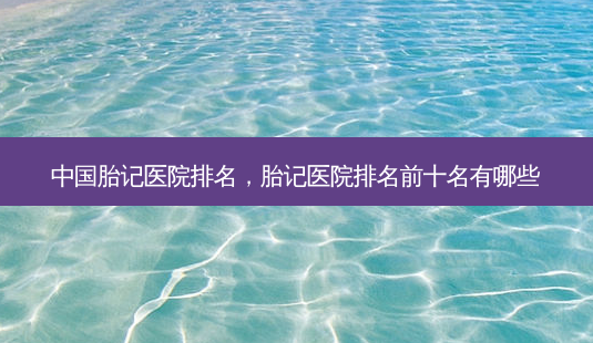 中国胎记医院排名,胎记医院排名前十名有哪些-第1张图片-容颜讯 中国胎记医院排名,胎记医院排名前十名有哪些-第1张图片-容颜讯