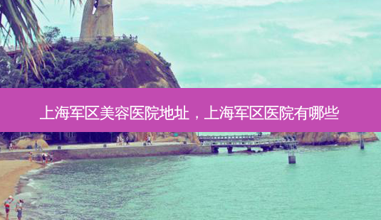 上海军区美容医院地址，上海军区医院有哪些-第1张图片-容颜讯
