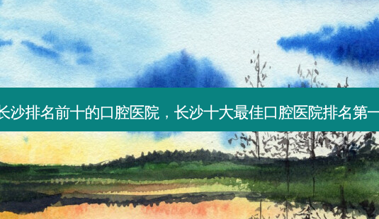 长沙排名前十的口腔医院,长沙十大佳口腔医院-第1张图片-容颜讯 长沙排名前十的口腔医院,长沙十大佳口腔医院-第1张图片-容颜讯
