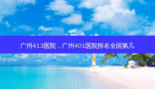 广州413医院,广州401医院排名全国第几-第1张图片-容颜讯 广州413医院,广州401医院排名全国第几-第1张图片-容颜讯