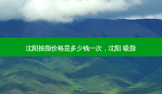 沈阳抽脂价格是多少钱一次，沈阳 吸脂-第1张图片-容颜讯