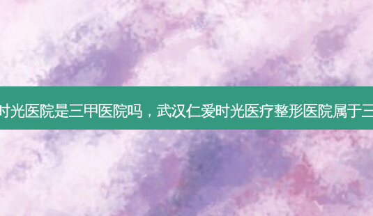 武汉仁爱时光医院是三甲医院吗,武汉仁爱时光医疗整形医院属于三甲医院吗-第1张图片-容颜讯 武汉仁爱时光医院是三甲医院吗,武汉仁爱时光医疗整形医院属于三甲医院吗-第1张图片-容颜讯