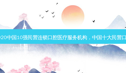 2020中国10强民营连锁口腔医疗服务机构，中国十大民营口腔-第1张图片-容颜讯