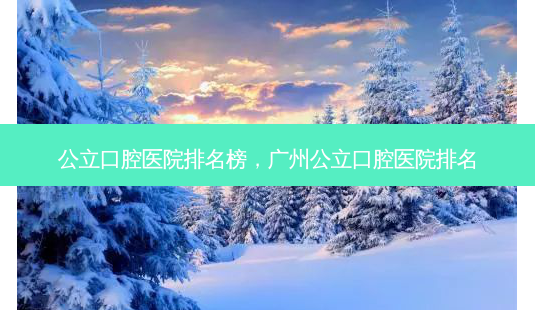 公立口腔医院排名榜，广州公立口腔医院排名-第1张图片-容颜讯