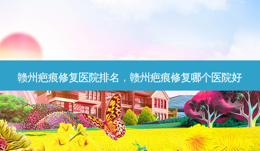 赣州疤痕修复医院排名，赣州疤痕修复哪个医院好-第1张图片-容颜讯
