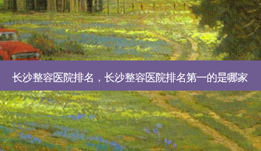 长沙整容医院排名，长沙整容医院的是哪家-第1张图片-容颜讯