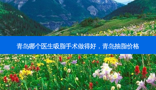青岛哪个医生吸脂手术做得好，青岛抽脂价格-第1张图片-容颜讯