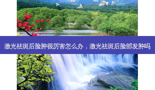 激光祛斑后脸肿很厉害怎么办，激光祛斑后脸部发肿吗-第1张图片-容颜讯