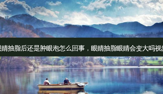 眼睛抽脂后还是肿眼泡怎么回事，眼睛抽脂眼睛会变大吗视频-第1张图片-容颜讯