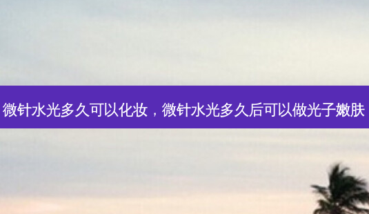 微针水光多久可以化妆，微针水光多久后可以做光子嫩肤-第1张图片-容颜讯