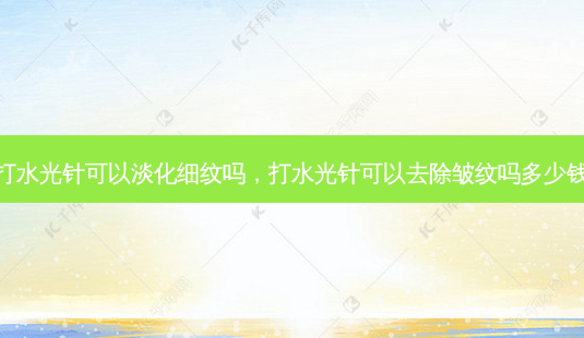 打水光针可以淡化细纹吗，打水光针可以去除皱纹吗多少钱-第1张图片-容颜讯
