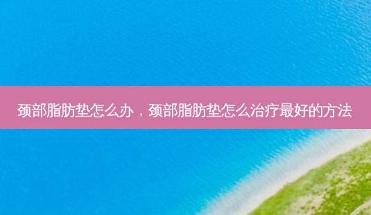 颈部脂肪垫怎么办,颈部脂肪垫怎么好的 *** -第1张图片-容颜讯 颈部脂肪垫怎么办,颈部脂肪垫怎么好的 *** -第1张图片-容颜讯