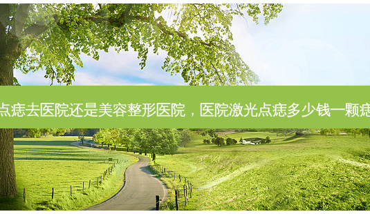 点痣去医院还是美容整形医院，医院激光点痣多少钱一颗痣-第1张图片-容颜讯
