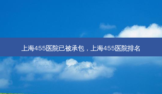 上海455医院已被承包，上海455医院排名-第1张图片-容颜讯