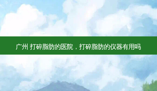 广州 打碎脂肪的医院,打碎脂肪的仪器有用吗-第1张图片-容颜讯 广州 打碎脂肪的医院,打碎脂肪的仪器有用吗-第1张图片-容颜讯