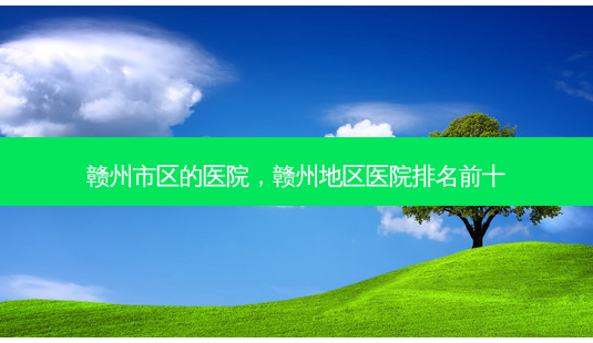 赣州市区的医院，赣州地区医院排名前十-第1张图片-容颜讯