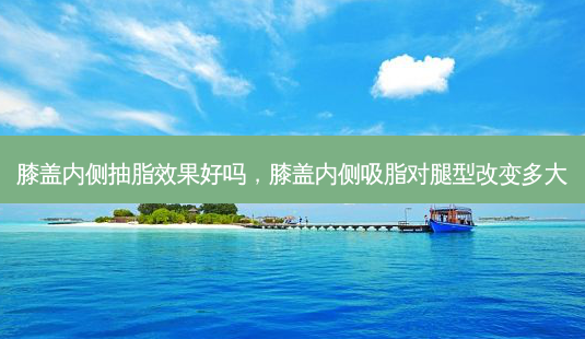 膝盖内侧抽脂效果好吗，膝盖内侧吸脂对腿型改变多大-第1张图片-容颜讯