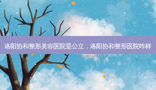洛阳协和整形美容医院是公立，洛阳协和整形医院咋样-第1张图片-容颜讯