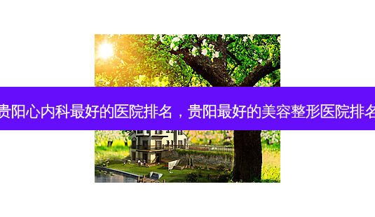 贵阳心内科 *** 好的医院排名,贵阳 *** 好的美容整形医院排名-第1张图片-容颜讯 贵阳心内科 *** 好的医院排名,贵阳 *** 好的美容整形医院排名-第1张图片-容颜讯