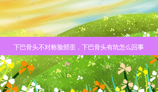 下巴骨头不对称脸部歪，下巴骨头有坑怎么回事-第1张图片-容颜讯
