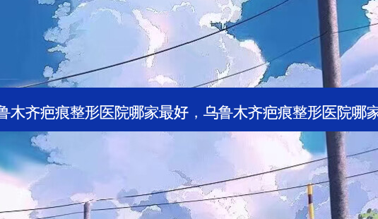 乌鲁木齐疤痕整形医院哪家 *** 好,乌鲁木齐疤痕整形医院哪家好-第1张图片-容颜讯 乌鲁木齐疤痕整形医院哪家 *** 好,乌鲁木齐疤痕整形医院哪家好-第1张图片-容颜讯