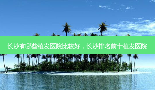 长沙有哪些植发医院比较好，长沙排名前十植发医院-第1张图片-容颜讯