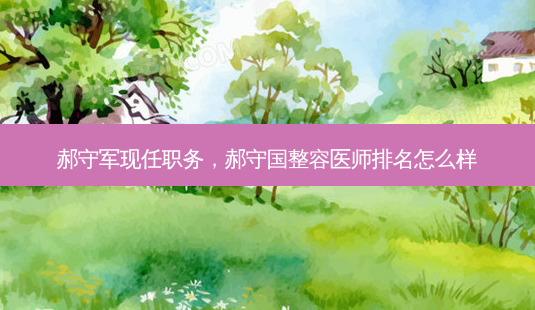 郝守军现任职务,郝守国整容医师排名怎么样-第1张图片-容颜讯 郝守军现任职务,郝守国整容医师排名怎么样-第1张图片-容颜讯