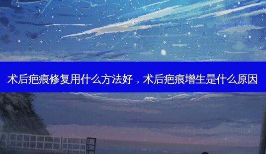 术后疤痕修复用什么 *** 好，术后疤痕增生是什么原因-第1张图片-容颜讯