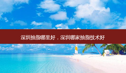 深圳抽脂哪里好，深圳哪家抽脂技术好-第1张图片-容颜讯