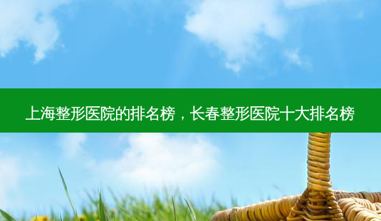 上海整形医院的排名榜,长春整形医院十大排名榜-第1张图片-容颜讯 上海整形医院的排名榜,长春整形医院十大排名榜-第1张图片-容颜讯