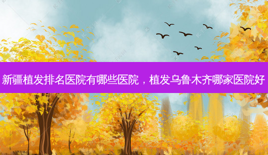 新疆植发排名医院有哪些医院，植发乌鲁木齐哪家医院好-第1张图片-容颜讯