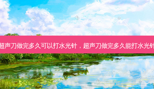 超声刀做完多久可以打水光针，超声刀做完多久能打水光针-第1张图片-容颜讯