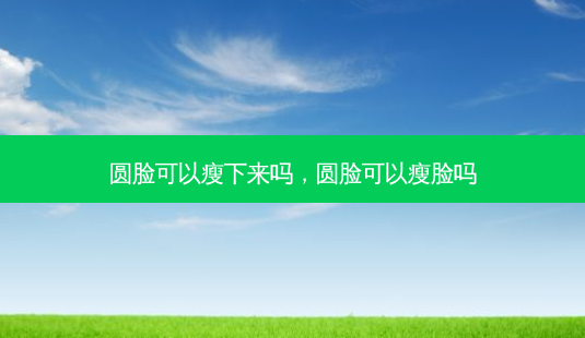 圆脸可以瘦下来吗，圆脸可以瘦脸吗-第1张图片-容颜讯
