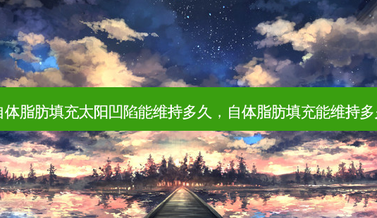 自体脂肪填充太阳凹陷能维持多久，自体脂肪填充能维持多久-第1张图片-容颜讯
